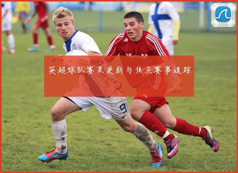 英超球队赛果更新与焦点赛事追踪