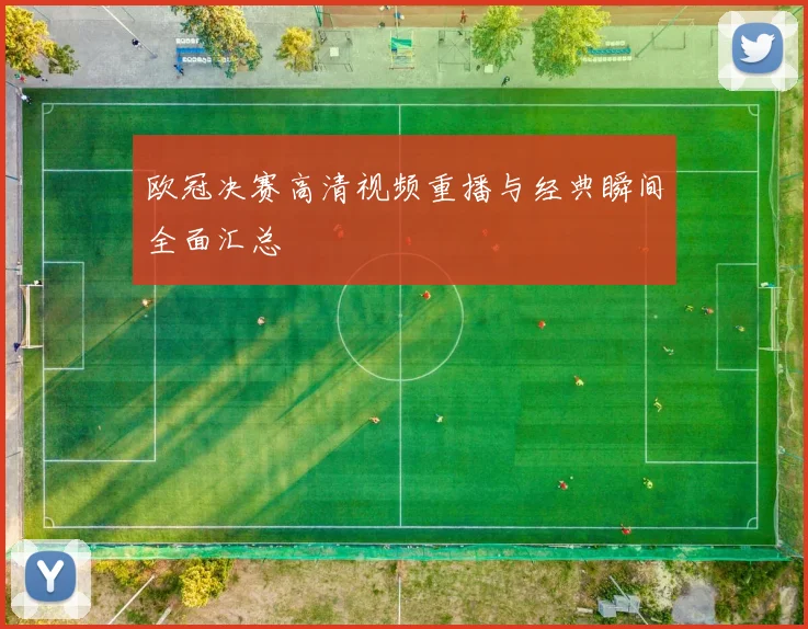 欧冠决赛高清视频重播与经典瞬间全面汇总